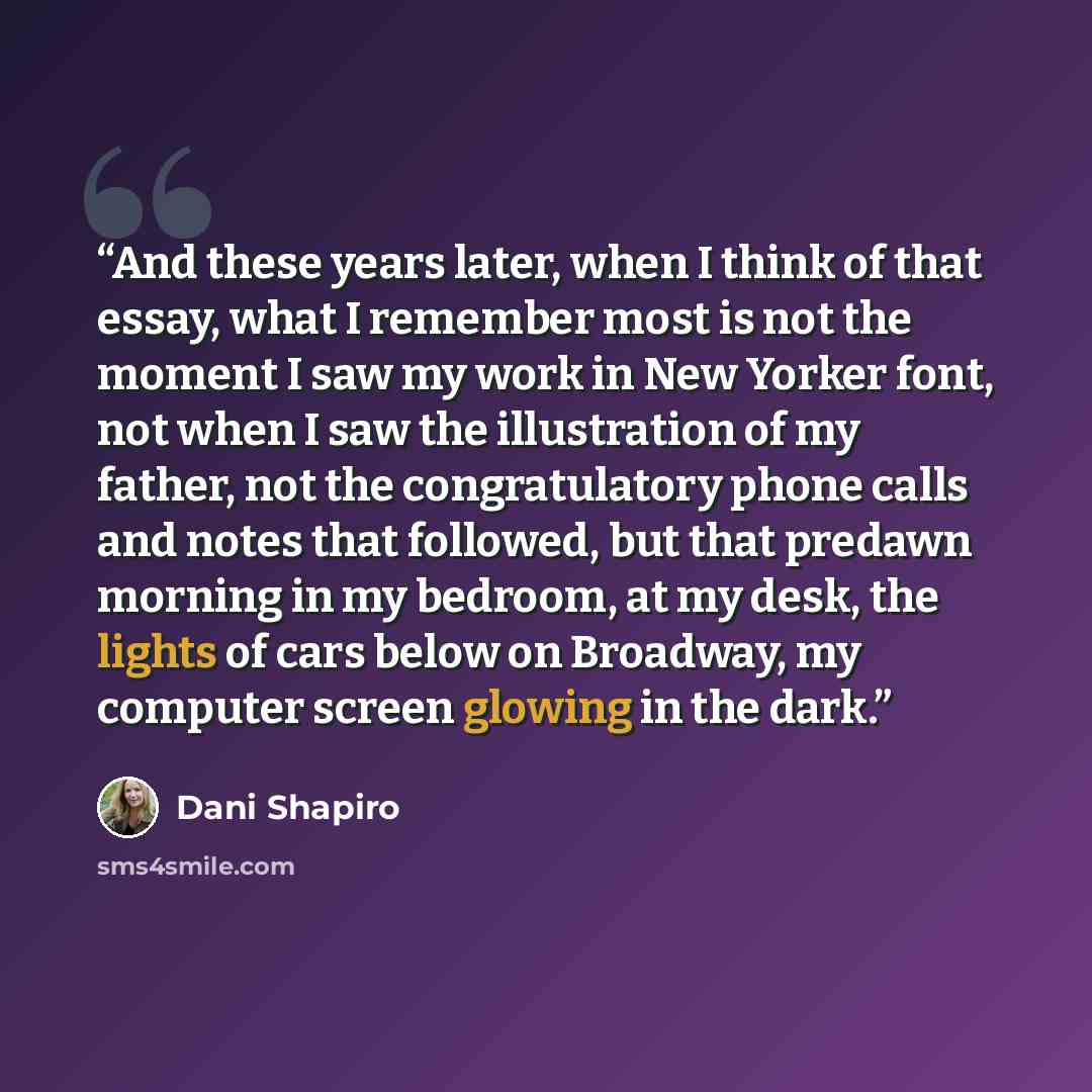“And these years later, when I think of that essay, what I remember most is not the moment I saw my work in New Yorker font, not when I saw the illustration of my father, not the congratulatory phone calls and notes that followed, but that predawn morning in my bedroom, at my desk, the lights of…” quote by Dani Shapiro