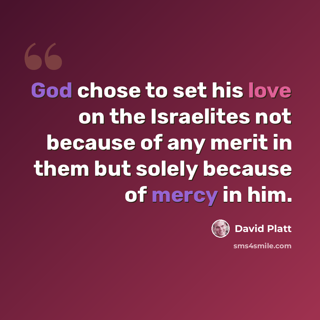 “God chose to set his love on the Israelites not because of any merit in them but solely because of mercy in him.” quote by David Platt