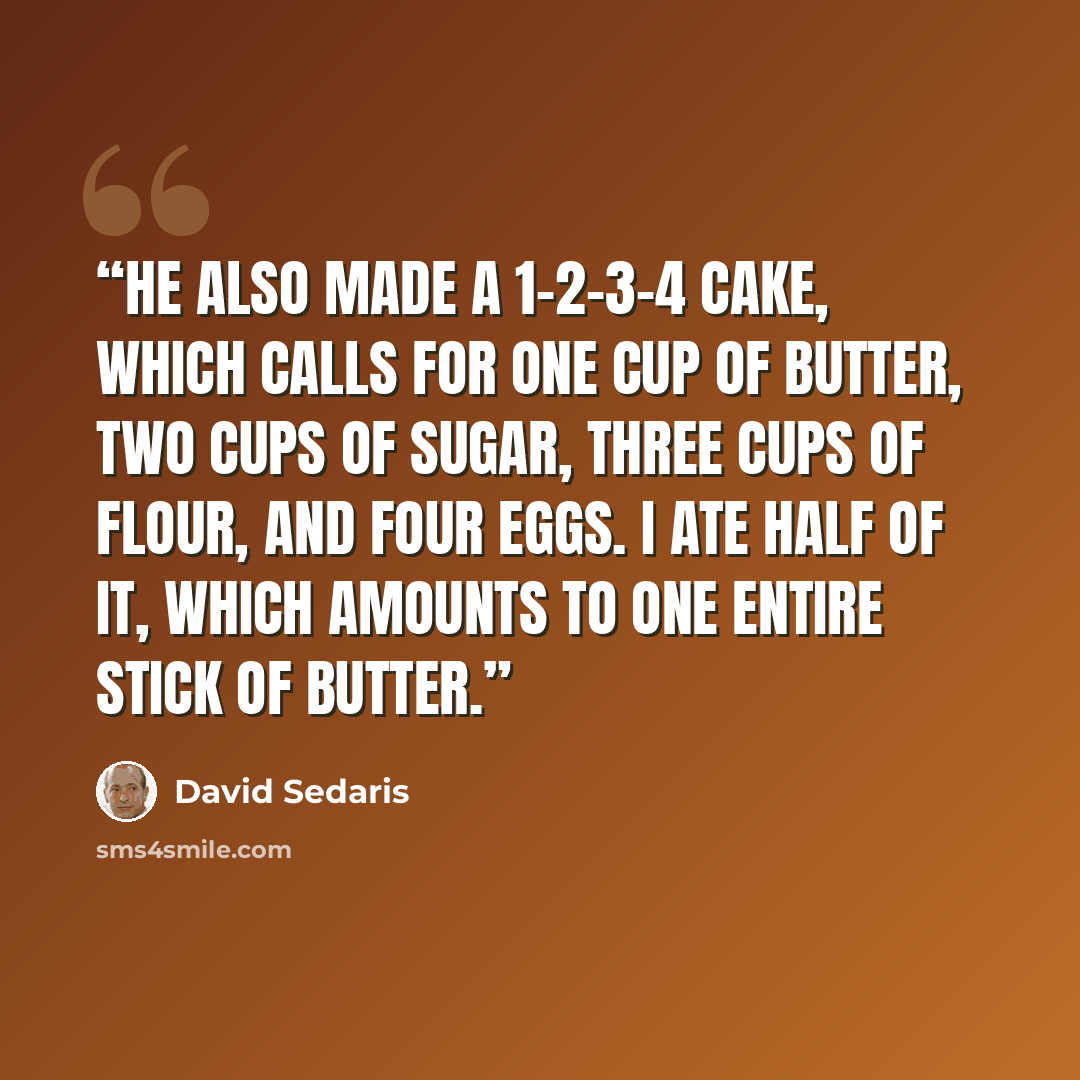 “He also made a 1-2-3-4 cake, which calls for one cup of butter, two cups of sugar, three cups of flour, and four eggs. I ate half of it, which amounts to one entire stick of butter.” quote by David Sedaris