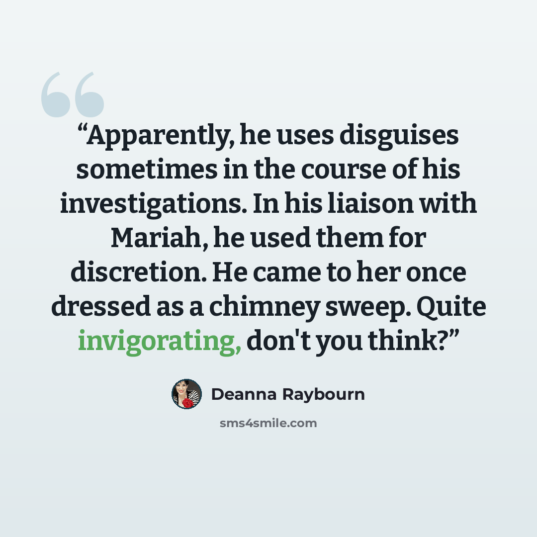 “Apparently, he uses disguises sometimes in the course of his investigations. In his liaison with Mariah, he used them for discretion. He came to her once dressed as a chimney sweep. Quite invigorating, don't you think?” quote by Deanna Raybourn