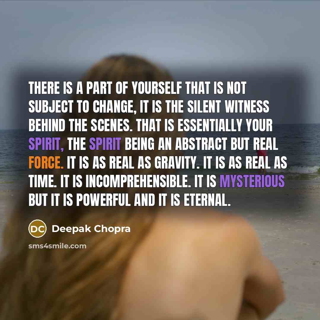 “There is a part of yourself that is not subject to change, it is the silent witness behind the scenes. That is essentially your spirit, the spirit being an abstract but real force. It is as real as gravity. It is as real as time. It is incomprehensible. It is mysterious but it is powerful and it…” quote by Deepak Chopra