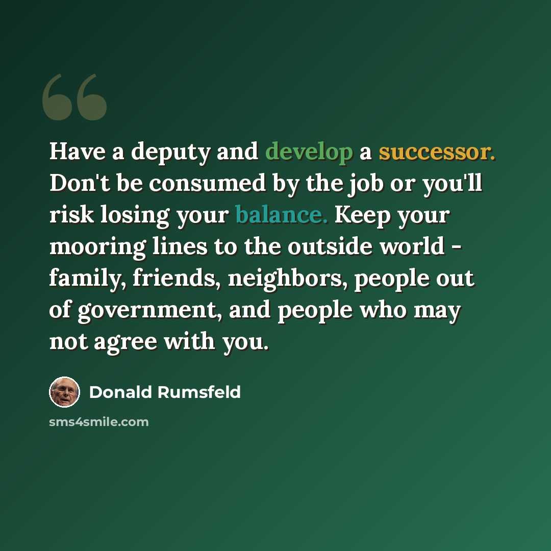 “Have a deputy and develop a successor. Don't be consumed by the job or you'll risk losing your balance. Keep your mooring lines to the outside world - family, friends, neighbors, people out of government, and people who may not agree with you.” quote by Donald Rumsfeld