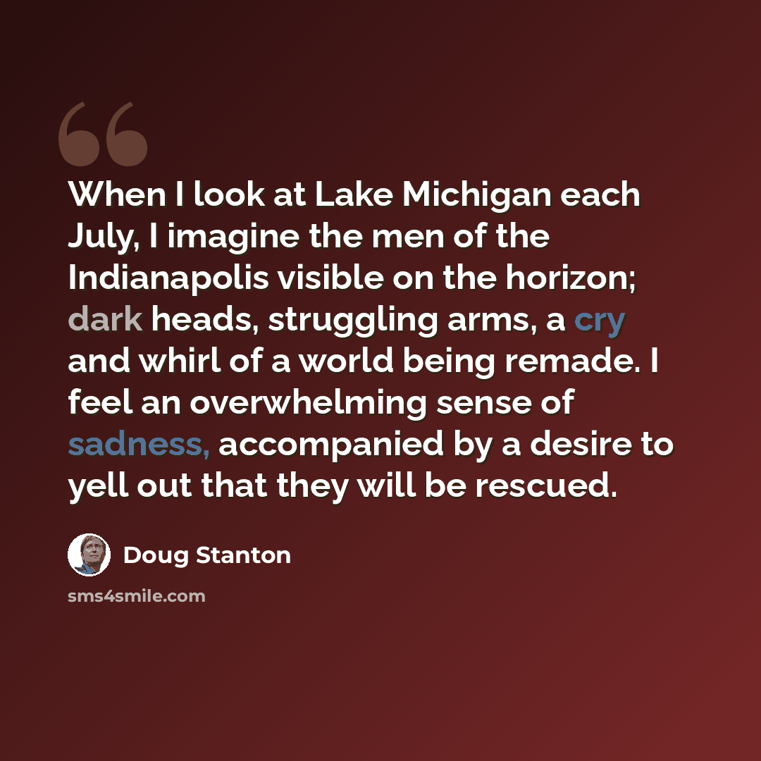 “When I look at Lake Michigan each July, I imagine the men of the Indianapolis visible on the horizon; dark heads, struggling arms, a cry and whirl of a world being remade. I feel an overwhelming sense of sadness, accompanied by a desire to yell out that they will be rescued.” quote by Doug Stanton