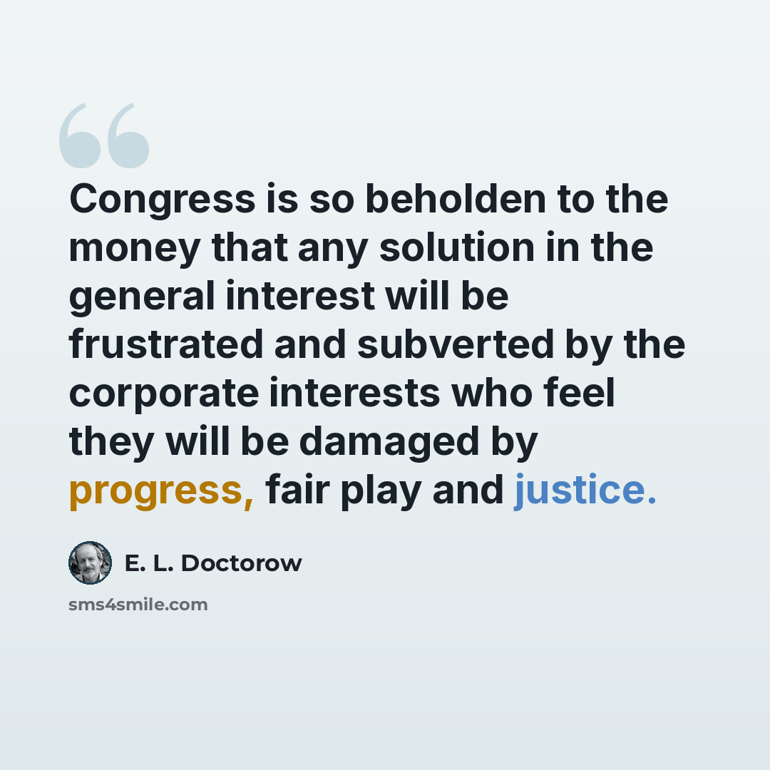 “Congress is so beholden to the money that any solution in the general interest will be frustrated and subverted by the corporate interests who feel they will be damaged by progress, fair play and justice.” quote by E. L. Doctorow