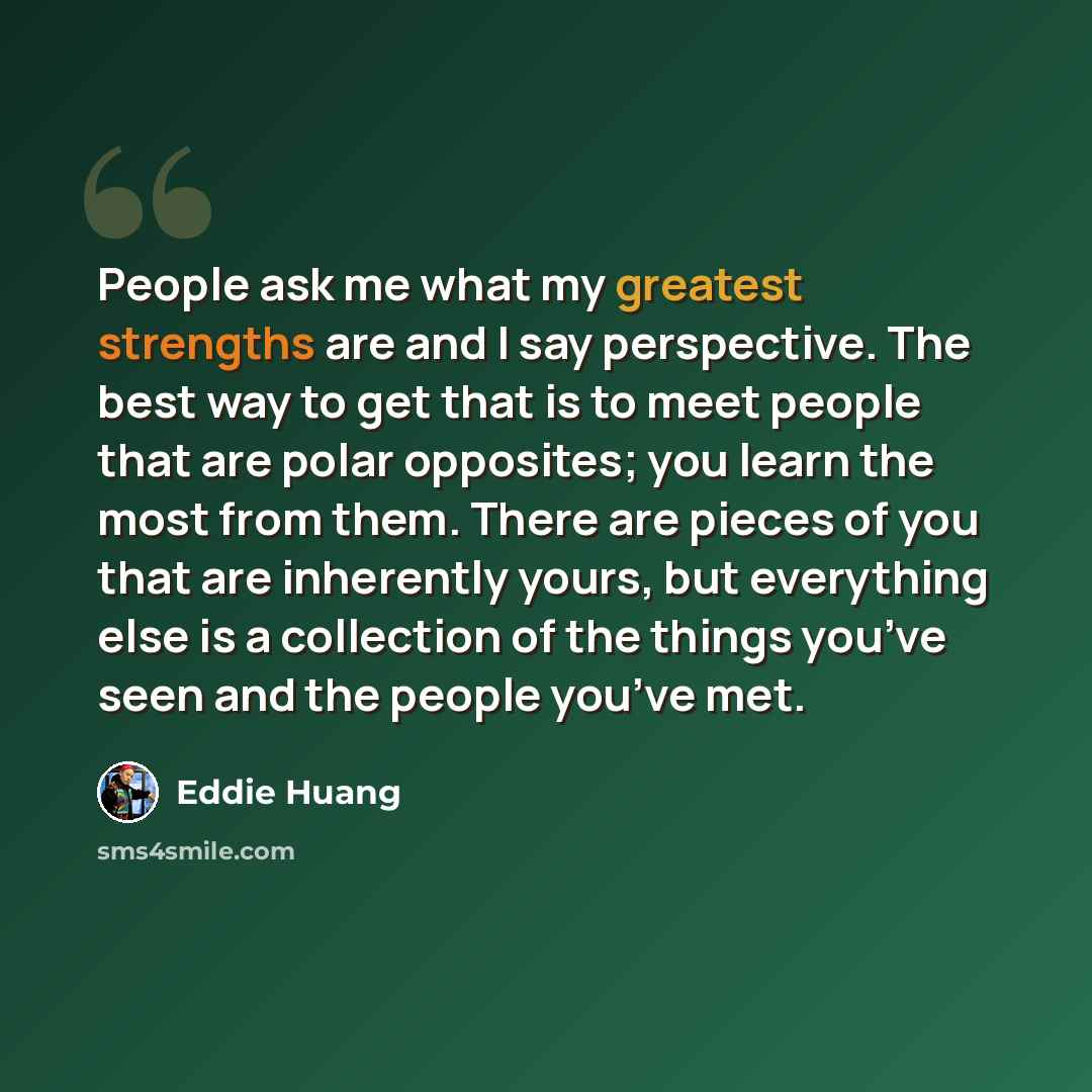 “People ask me what my greatest strengths are and I say perspective. The best way to get that is to meet people that are polar opposites; you learn the most from them. There are pieces of you that are inherently yours, but everything else is a collection of the things you’ve seen and the people…” quote by Eddie Huang