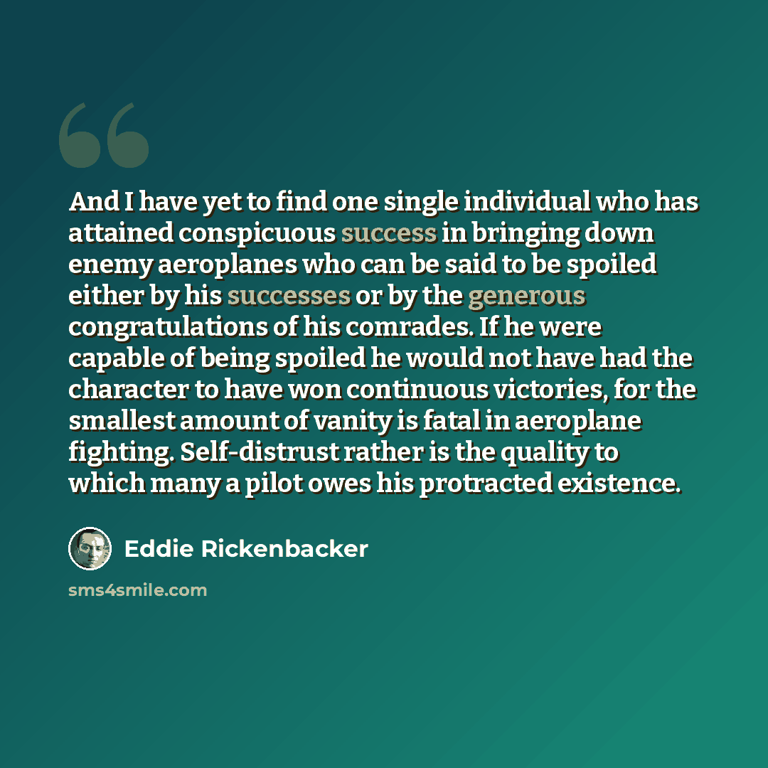 “And I have yet to find one single individual who has attained conspicuous success in bringing down enemy aeroplanes who can be said to be spoiled either by his successes or by the generous congratulations of his comrades. If he were capable of being spoiled he would not have had the character to…” quote by Eddie Rickenbacker