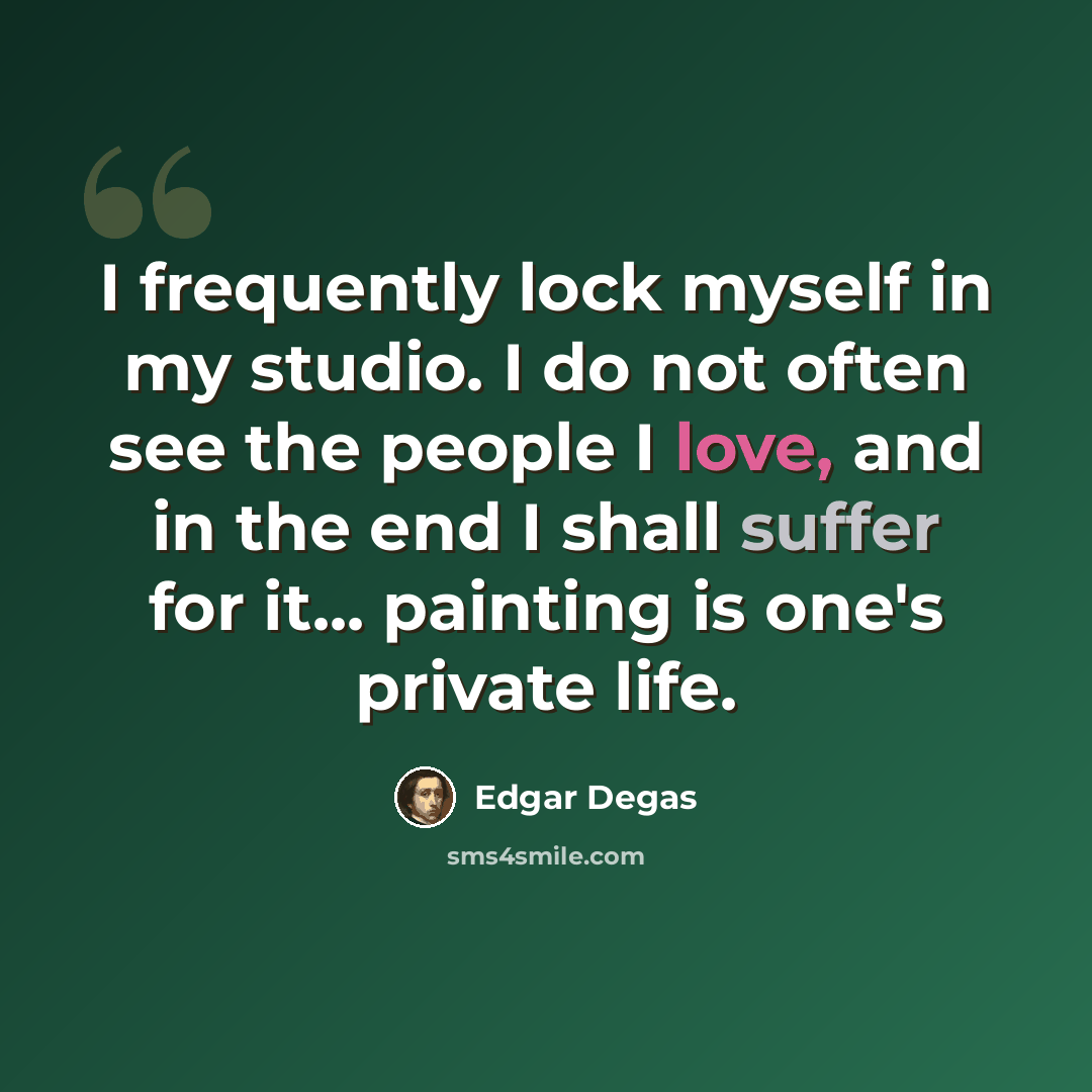 “I frequently lock myself in my studio. I do not often see the people I love, and in the end I shall suffer for it... painting is one's private life.” quote by Edgar Degas