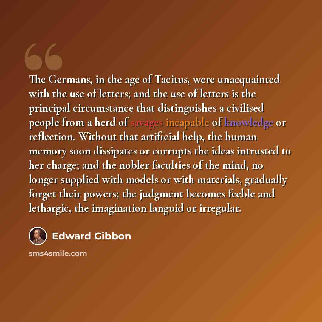 “The Germans, in the age of Tacitus, were unacquainted with the use of letters; and the use of letters is the principal circumstance that distinguishes a civilised people from a herd of savages incapable of knowledge or reflection. Without that artificial help, the human memory soon dissipates or…” quote by Edward Gibbon