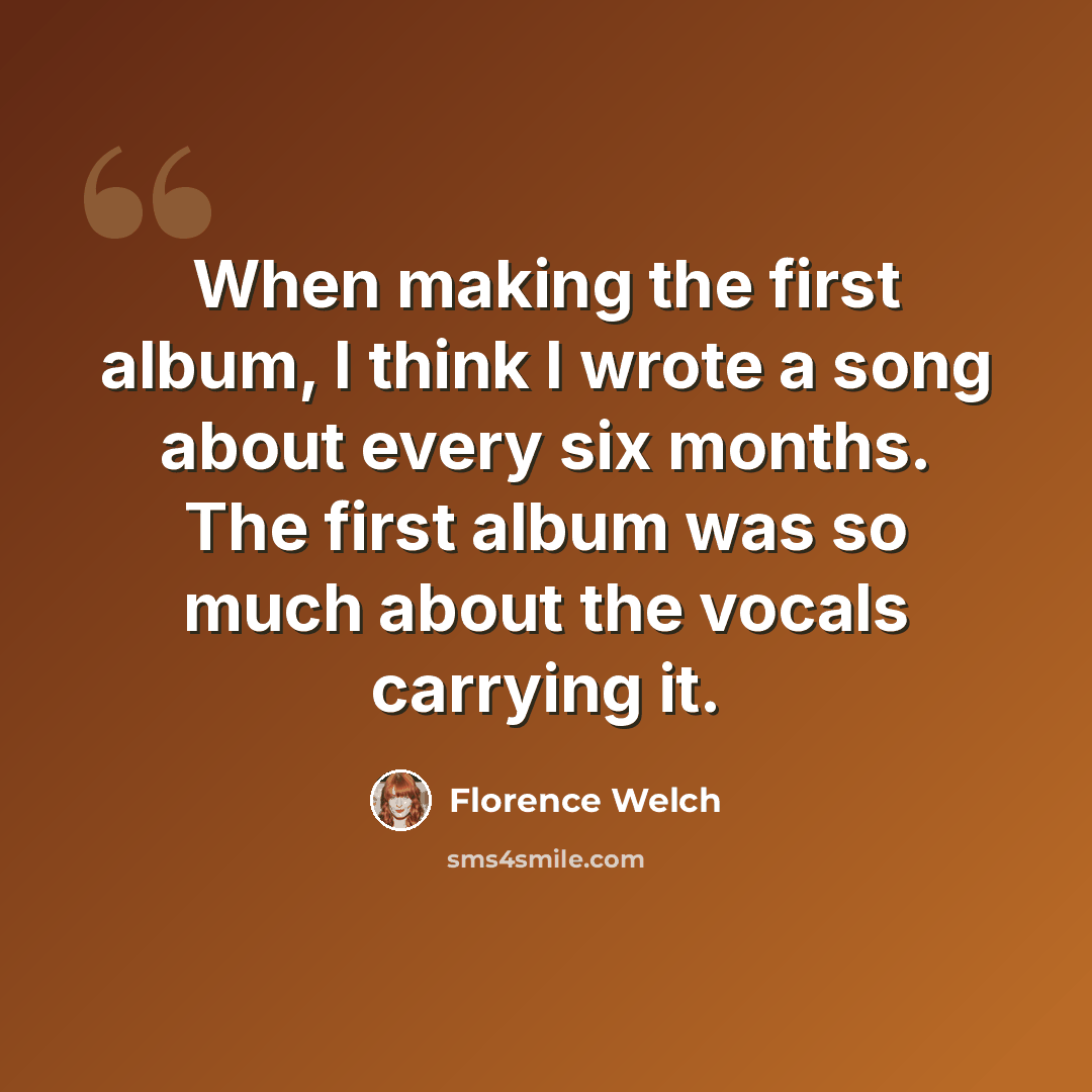 “When making the first album, I think I wrote a song about every six months. The first album was so much about the vocals carrying it.” quote by Florence Welch