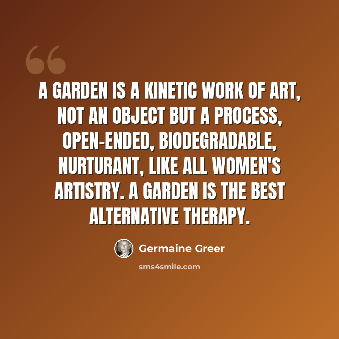 “A garden is a kinetic work of art, not an object but a process, open-ended, biodegradable, nurturant, like all women's artistry. A garden is the best alternative therapy.” quote by Germaine Greer