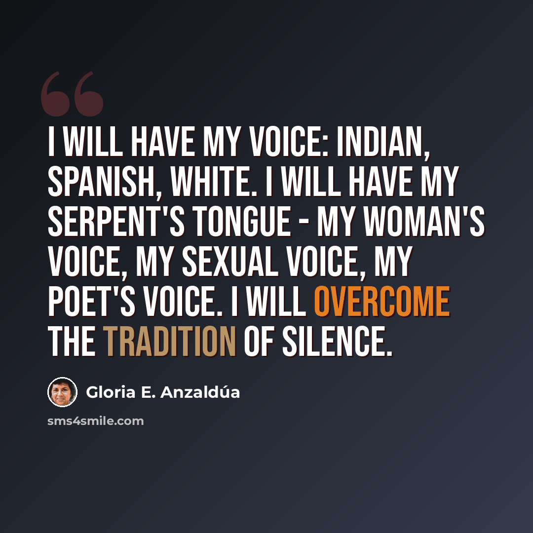 “I will have my voice: Indian, Spanish, white. I will have my serpent's tongue - my woman's voice, my sexual voice, my poet's voice. I will overcome the tradition of silence.” quote by Gloria E. Anzaldúa
