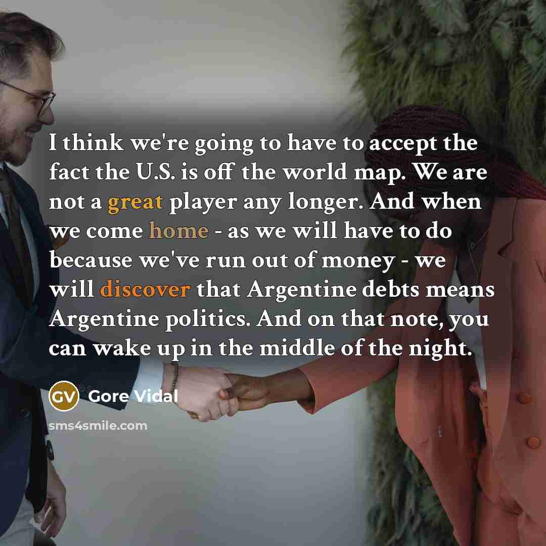 “I think we're going to have to accept the fact the U.S. is off the world map. We are not a great player any longer. And when we come home - as we will have to do because we've run out of money - we will discover that Argentine debts means Argentine politics. And on that note, you can wake up in…” quote by Gore Vidal