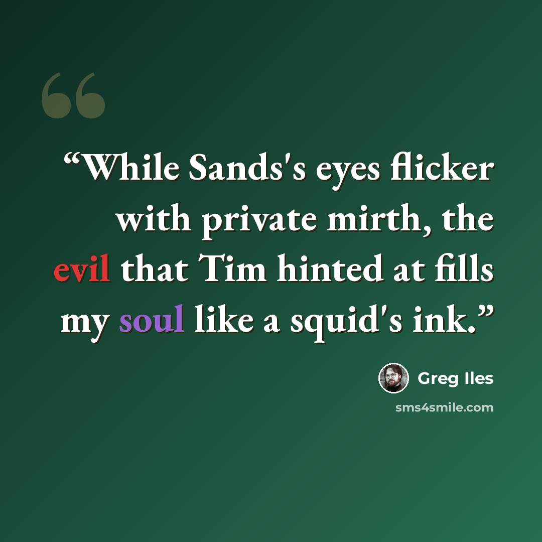 “While Sands's eyes flicker with private mirth, the evil that Tim hinted at fills my soul like a squid's ink.” quote by Greg Iles