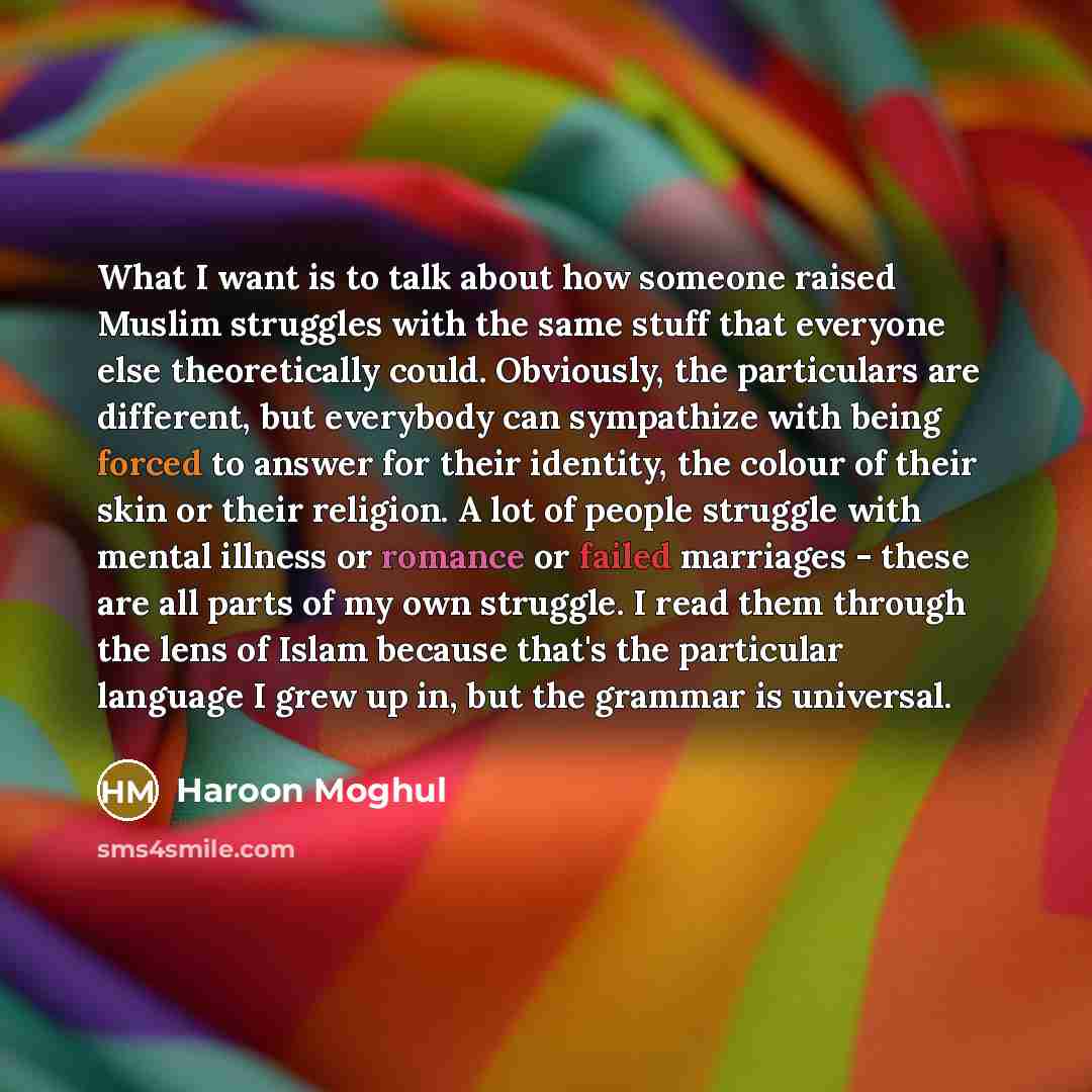 “What I want is to talk about how someone raised Muslim struggles with the same stuff that everyone else theoretically could. Obviously, the particulars are different, but everybody can sympathize with being forced to answer for their identity, the colour of their skin or their religion. A lot of…” quote by Haroon Moghul