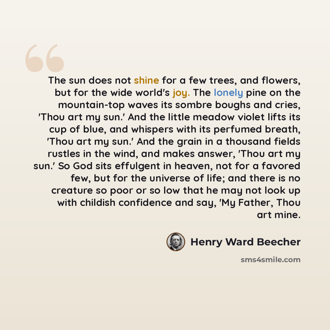 “The sun does not shine for a few trees, and flowers, but for the wide world's joy. The lonely pine on the mountain-top waves its sombre boughs and cries, 'Thou art my sun.' And the little meadow violet lifts its cup of blue, and whispers with its perfumed breath, 'Thou art my sun.' And the grain…” quote by Henry Ward Beecher