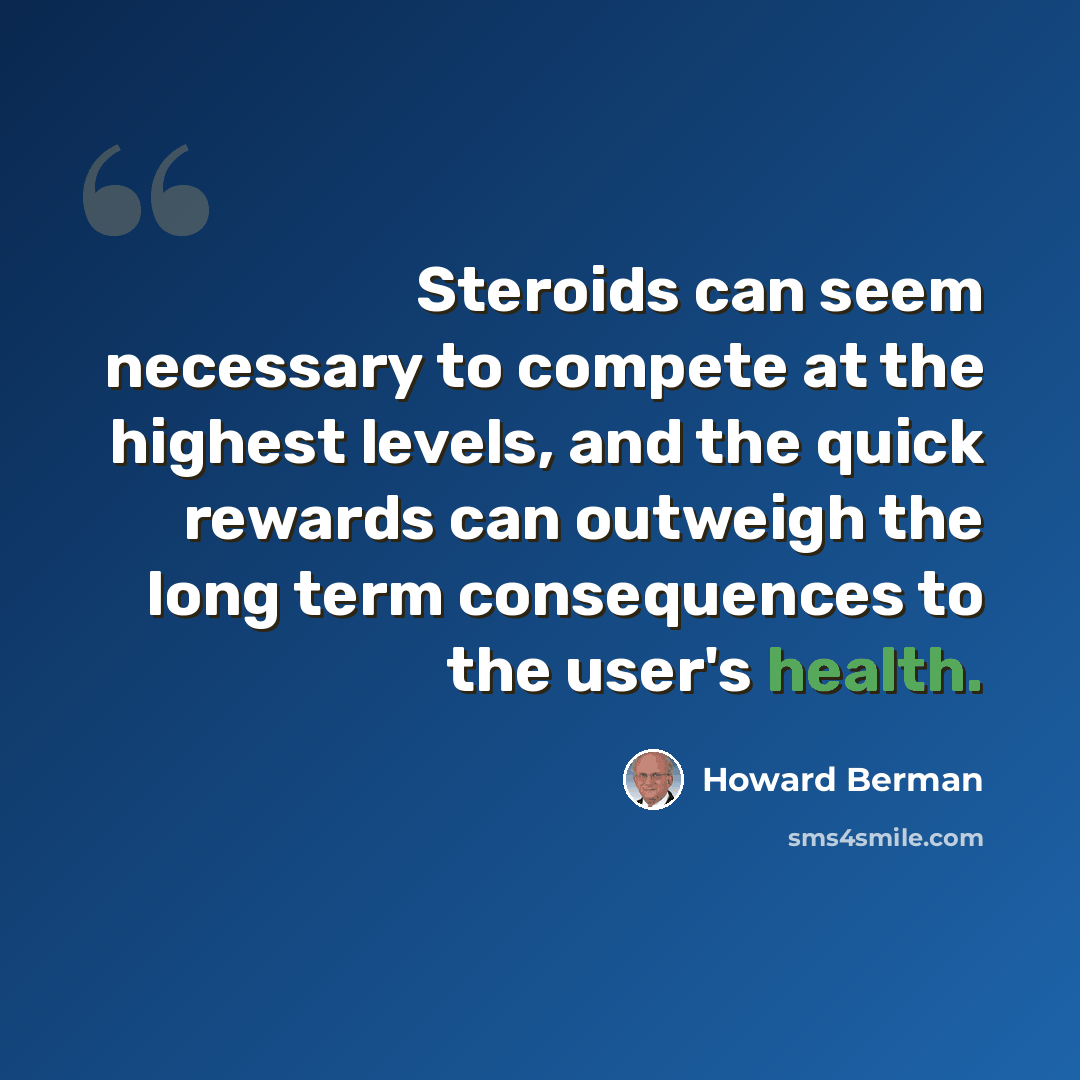 “Steroids can seem necessary to compete at the highest levels, and the quick rewards can outweigh the long term consequences to the user's health.” quote by Howard Berman