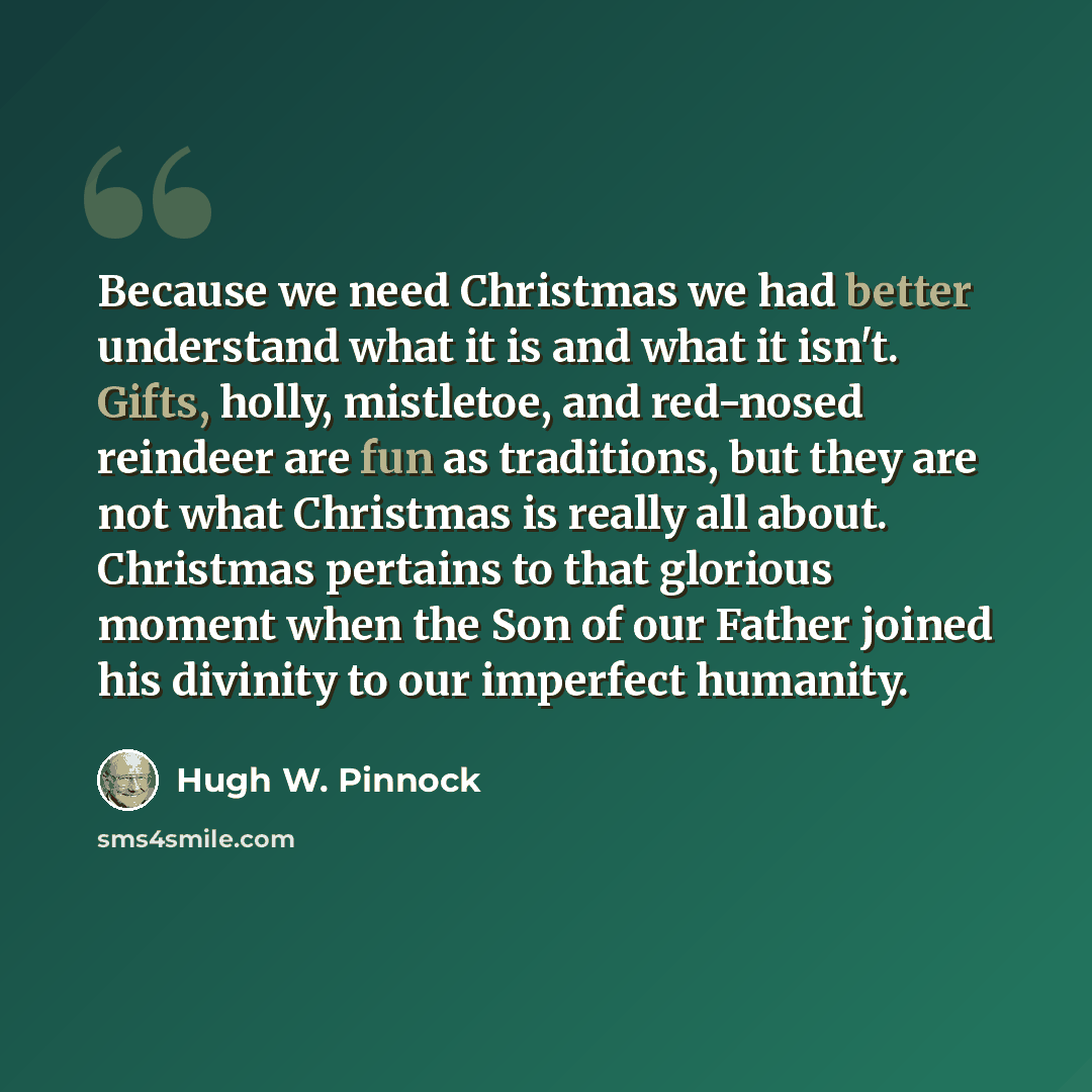 “Because we need Christmas we had better understand what it is and what it isn't. Gifts, holly, mistletoe, and red-nosed reindeer are fun as traditions, but they are not what Christmas is really all about. Christmas pertains to that glorious moment when the Son of our Father joined his divinity to…” quote by Hugh W. Pinnock