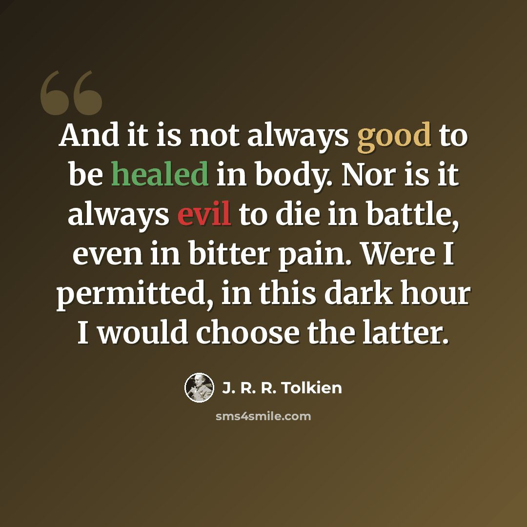 “And it is not always good to be healed in body. Nor is it always evil to die in battle, even in bitter pain. Were I permitted, in this dark hour I would choose the latter.” quote by J. R. R. Tolkien