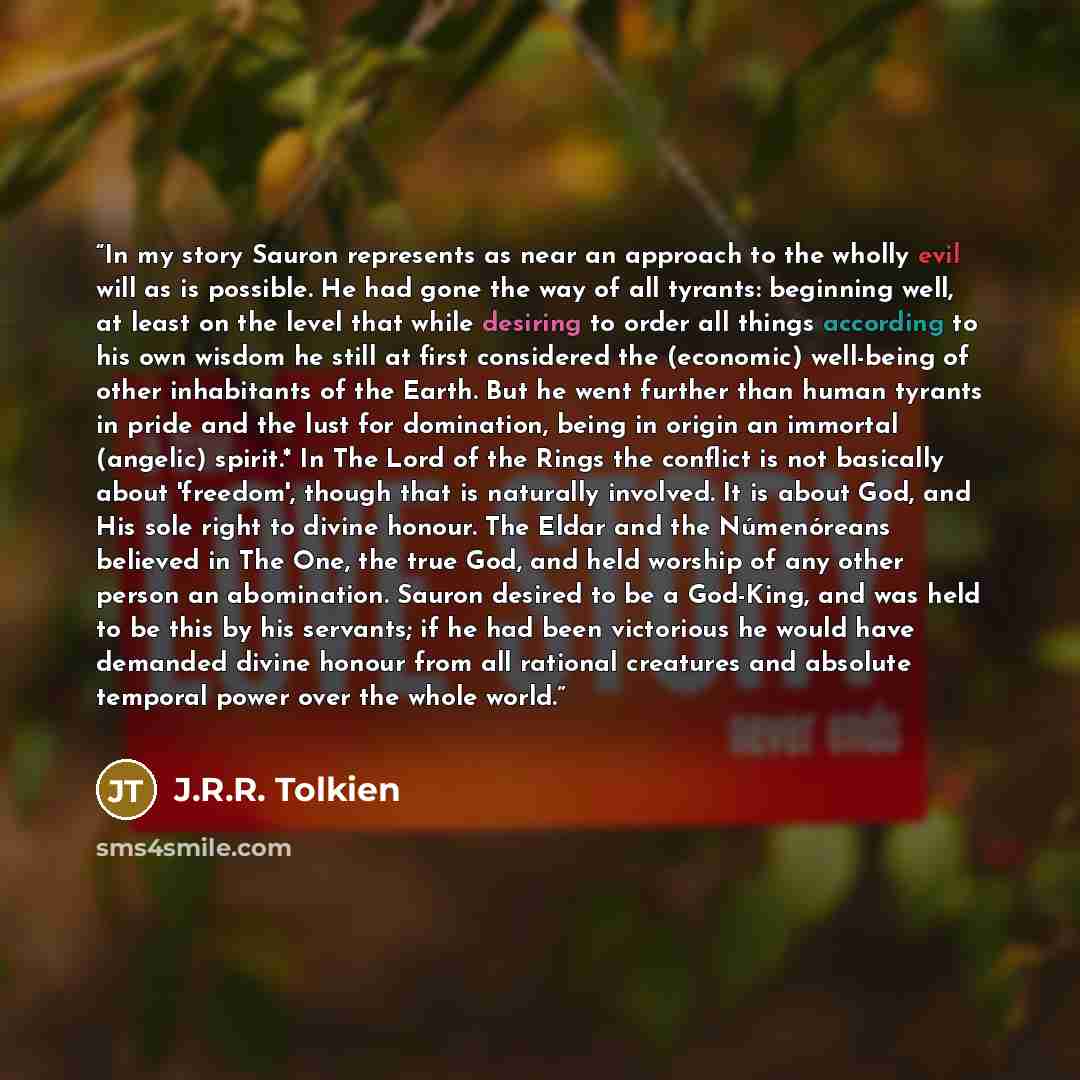 “In my story Sauron represents as near an approach to the wholly evil will as is possible. He had gone the way of all tyrants: beginning well, at least on the level that while desiring to order all things according to his own wisdom he still at first considered the (economic) well-being of other…” quote by J.R.R. Tolkien