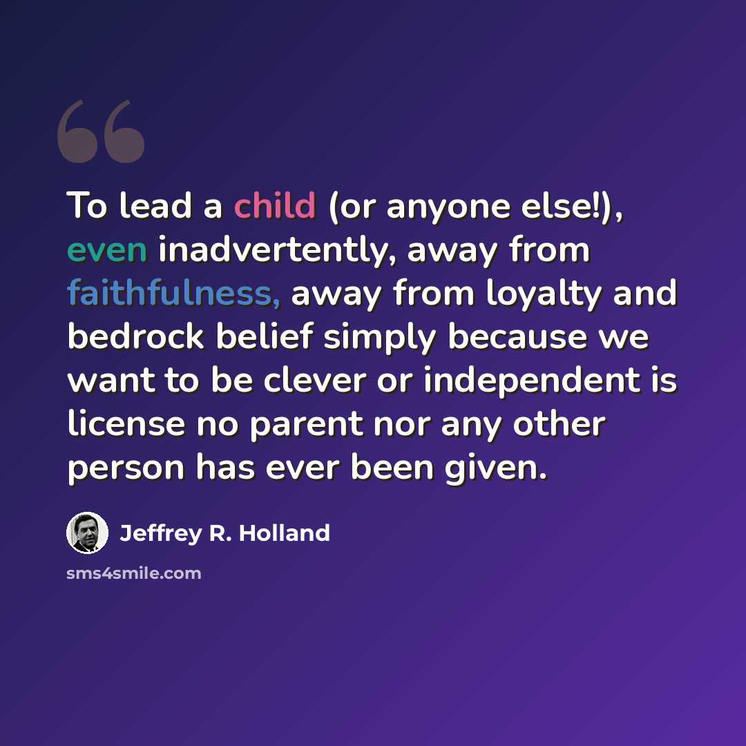 “To lead a child (or anyone else!), even inadvertently, away from faithfulness, away from loyalty and bedrock belief simply because we want to be clever or independent is license no parent nor any other person has ever been given.” quote by Jeffrey R. Holland