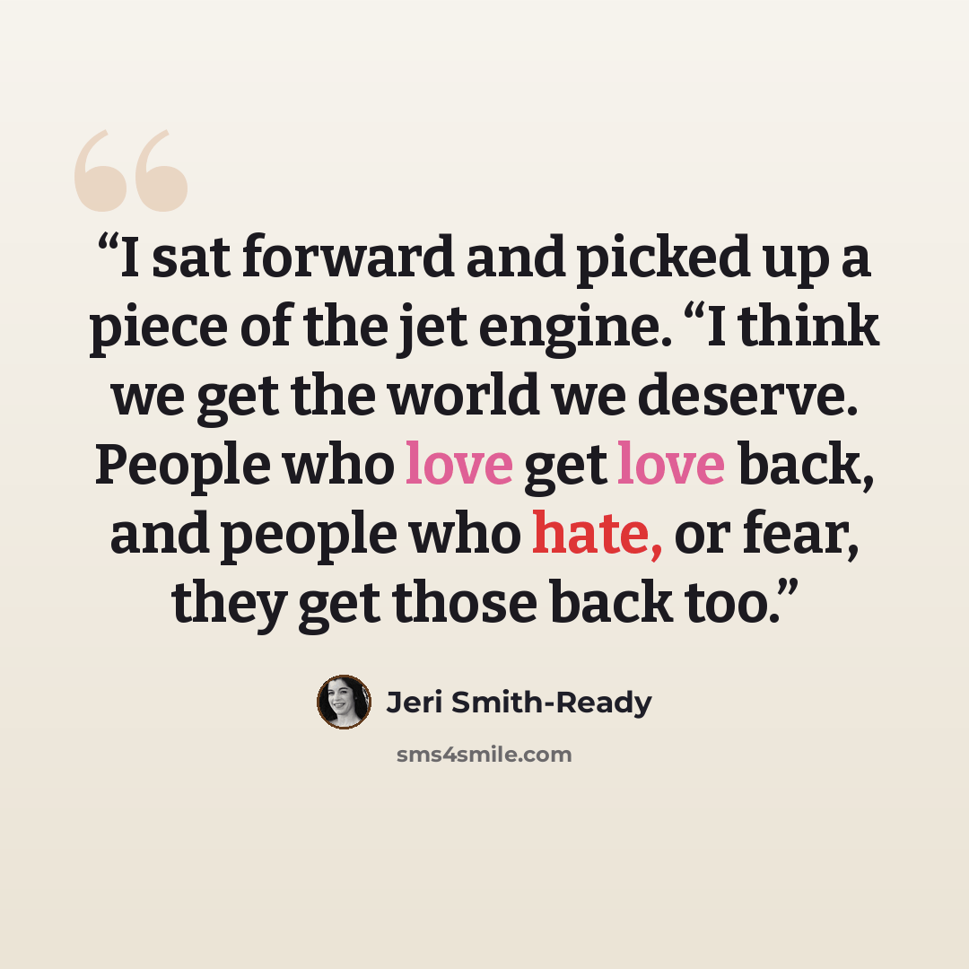 “I sat forward and picked up a piece of the jet engine. “I think we get the world we deserve. People who love get love back, and people who hate, or fear, they get those back too.” quote by Jeri Smith-Ready