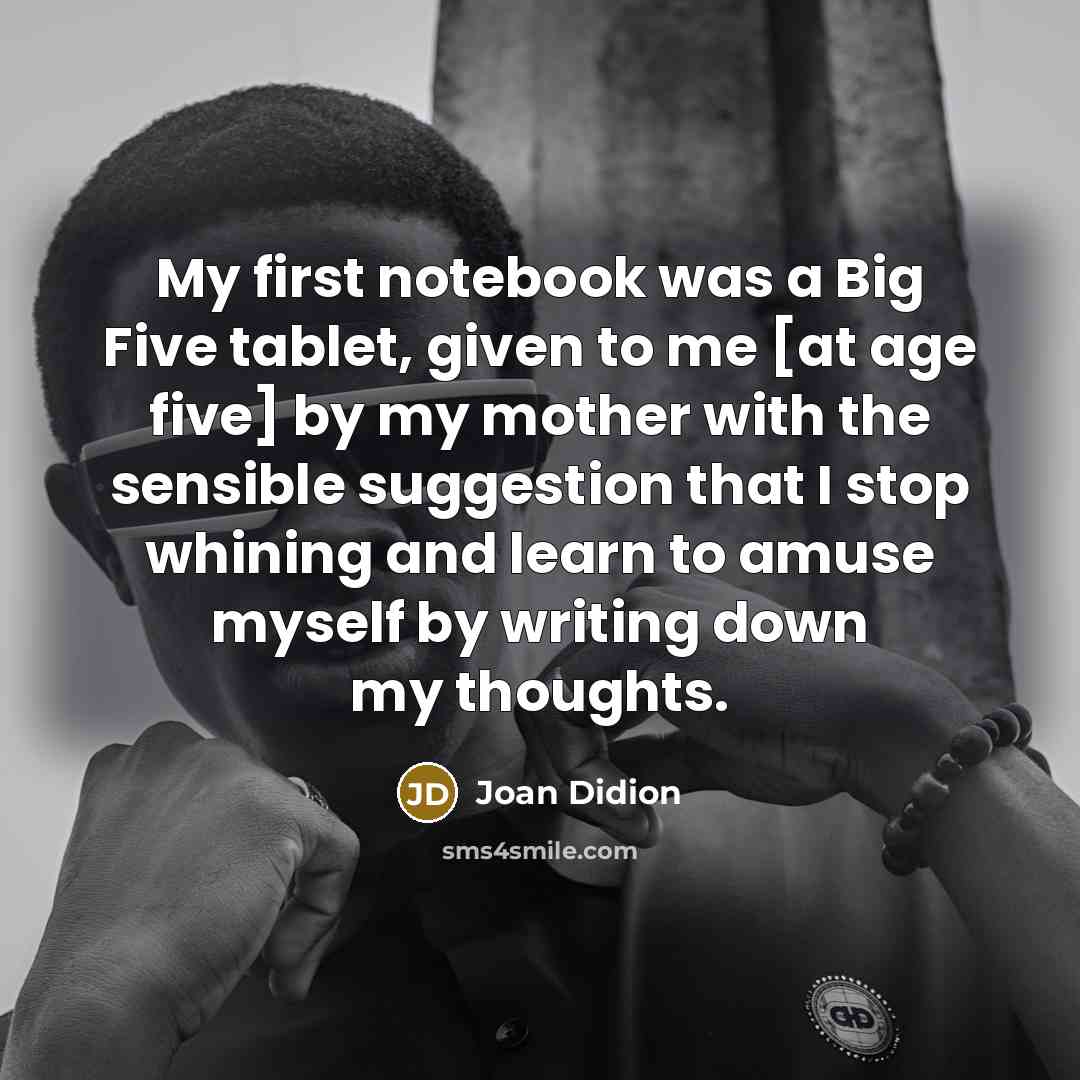 “My first notebook was a Big Five tablet, given to me [at age five] by my mother with the sensible suggestion that I stop whining and learn to amuse myself by writing down my thoughts.” quote by Joan Didion