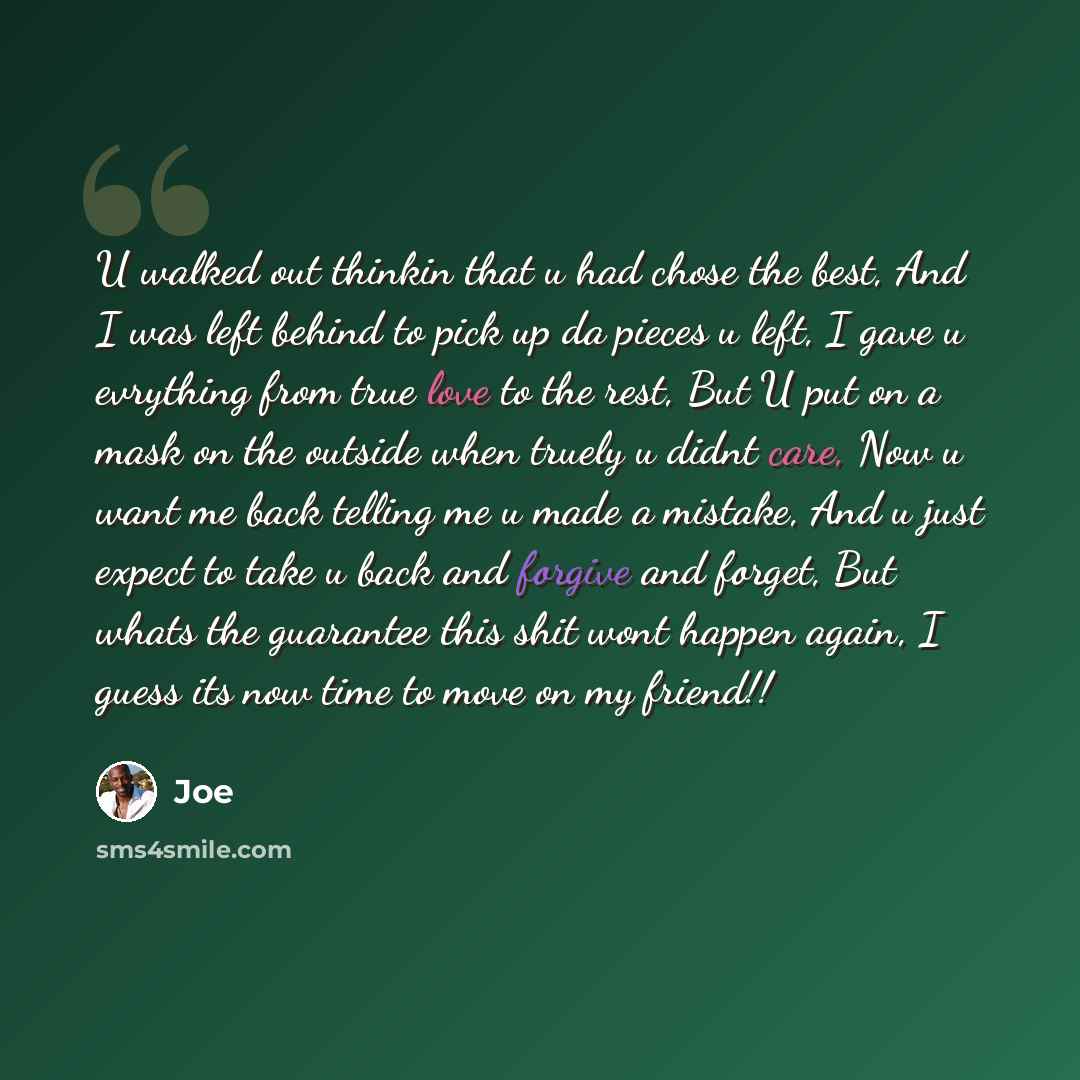 “U walked out thinkin that u had chose the best, And I was left behind to pick up da pieces u left, I gave u evrything from true love to the rest, But U put on a mask on the outside when truely u didnt care, Now u want me back telling me u made a mistake, And u just expect to take u back and…” quote by Joe