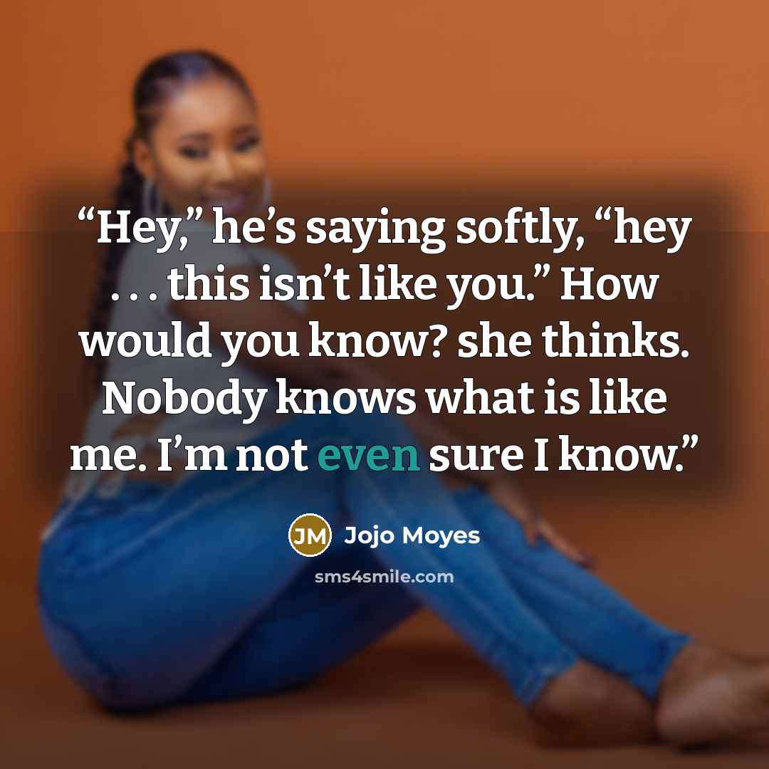 “Hey,” he’s saying softly, “hey . . . this isn’t like you.” How would you know? she thinks. Nobody knows what is like me. I’m not even sure I know.” quote by Jojo Moyes