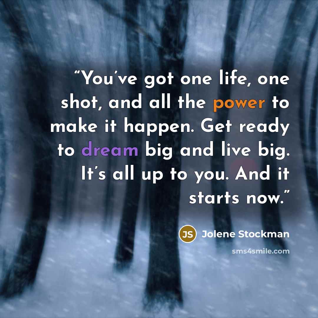 “You’ve got one life, one shot, and all the power to make it happen. Get ready to dream big and live big. It’s all up to you. And it starts now.” quote by Jolene Stockman