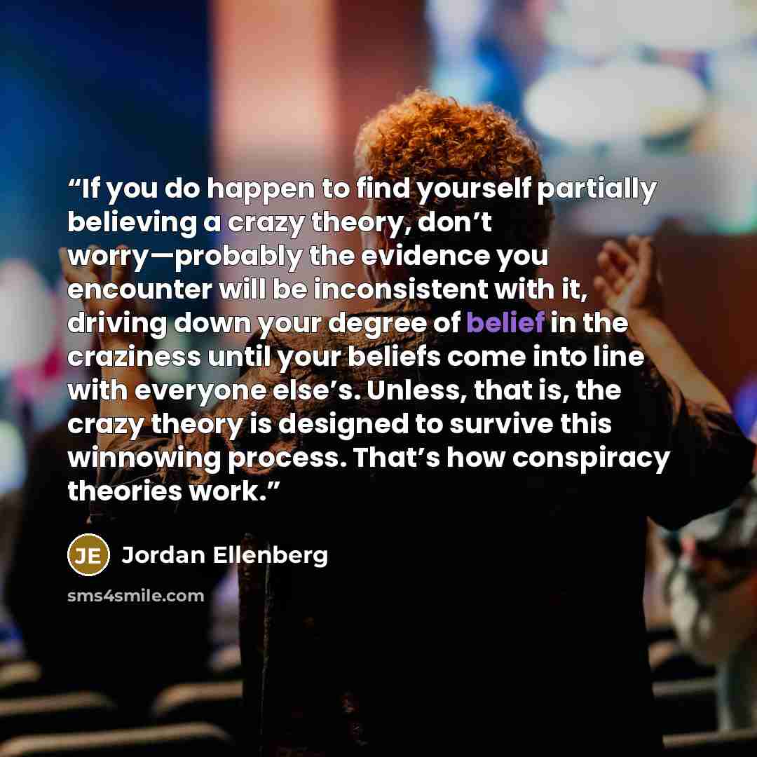 “If you do happen to find yourself partially believing a crazy theory, don’t worry—probably the evidence you encounter will be inconsistent with it, driving down your degree of belief in the craziness until your beliefs come into line with everyone else’s. Unless, that is, the crazy theory is…” quote by Jordan Ellenberg
