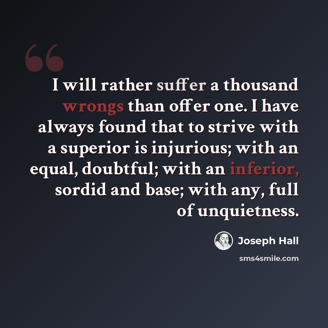 “I will rather suffer a thousand wrongs than offer one. I have always found that to strive with a superior is injurious; with an equal, doubtful; with an inferior, sordid and base; with any, full of unquietness.” quote by Joseph Hall