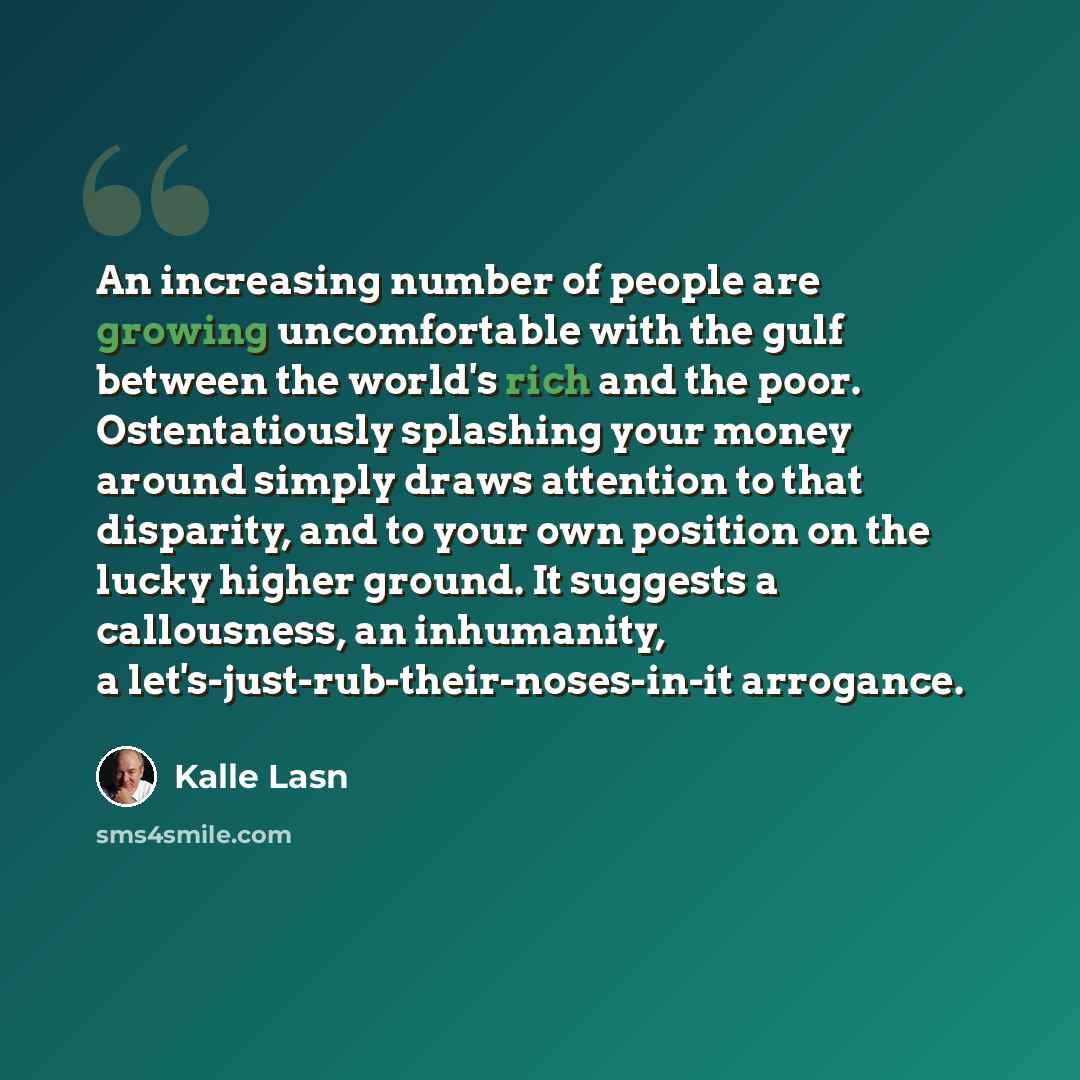 “An increasing number of people are growing uncomfortable with the gulf between the world's rich and the poor. Ostentatiously splashing your money around simply draws attention to that disparity, and to your own position on the lucky higher ground. It suggests a callousness, an inhumanity, a…” quote by Kalle Lasn