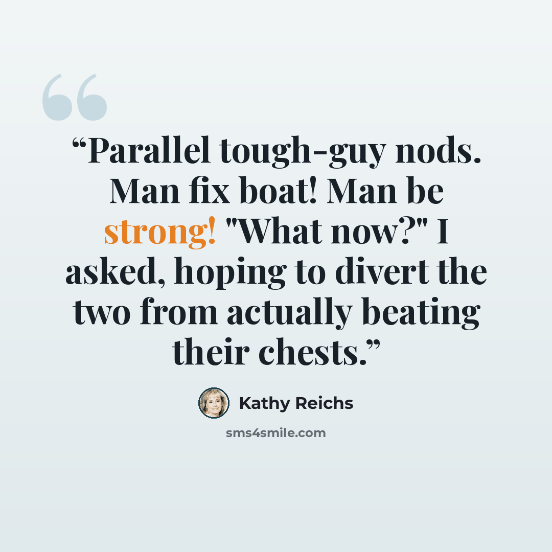 “Parallel tough-guy nods. Man fix boat! Man be strong! "What now?" I asked, hoping to divert the two from actually beating their chests.” quote by Kathy Reichs