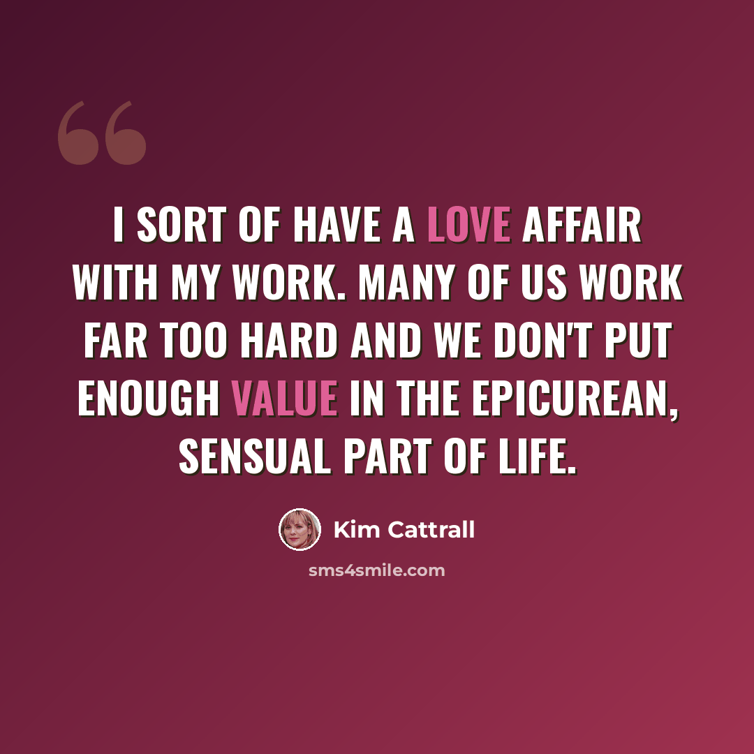 “I sort of have a love affair with my work. Many of us work far too hard and we don't put enough value in the epicurean, sensual part of life.” quote by Kim Cattrall