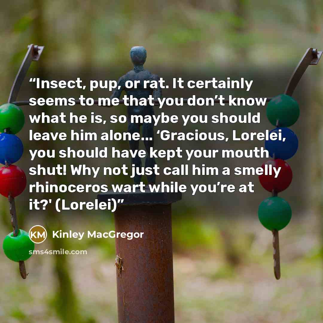 “Insect, pup, or rat. It certainly seems to me that you don’t know what he is, so maybe you should leave him alone... ‘Gracious, Lorelei, you should have kept your mouth shut! Why not just call him a smelly rhinoceros wart while you’re at it?' (Lorelei)” quote by Kinley MacGregor