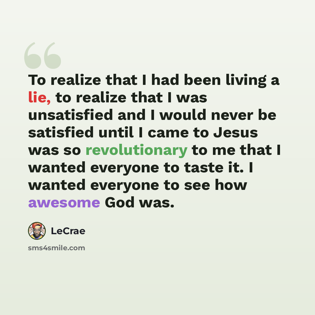 “To realize that I had been living a lie, to realize that I was unsatisfied and I would never be satisfied until I came to Jesus was so revolutionary to me that I wanted everyone to taste it. I wanted everyone to see how awesome God was.” quote by Lecrae