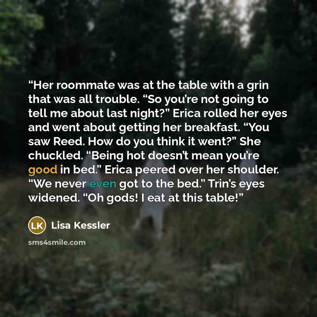 “Her roommate was at the table with a grin that was all trouble. “So you’re not going to tell me about last night?” Erica rolled her eyes and went about getting her breakfast. “You saw Reed. How do you think it went?” She chuckled. “Being hot doesn’t mean you’re good in bed.” Erica peered over her…” quote by Lisa Kessler