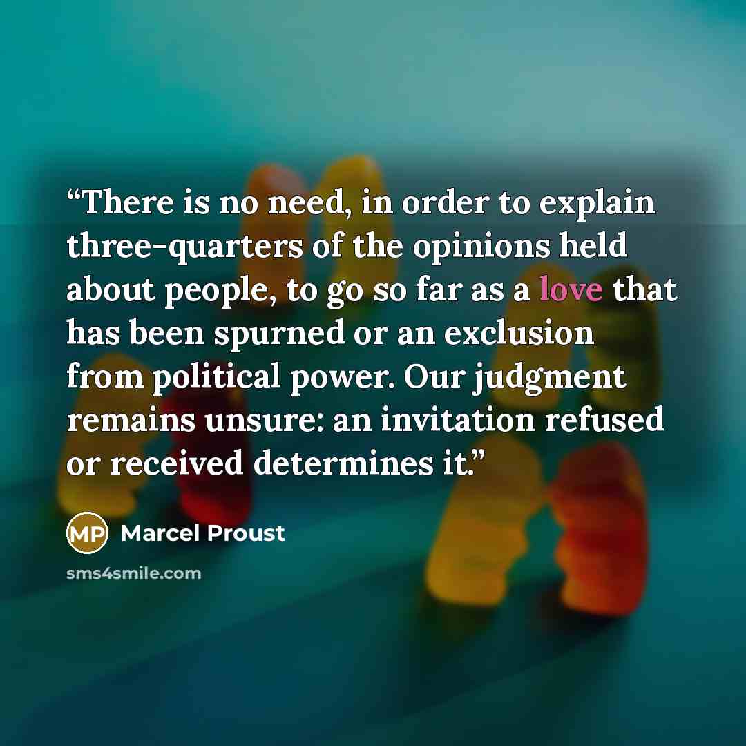 “There is no need, in order to explain three-quarters of the opinions held about people, to go so far as a love that has been spurned or an exclusion from political power. Our judgment remains unsure: an invitation refused or received determines it.” quote by Marcel Proust