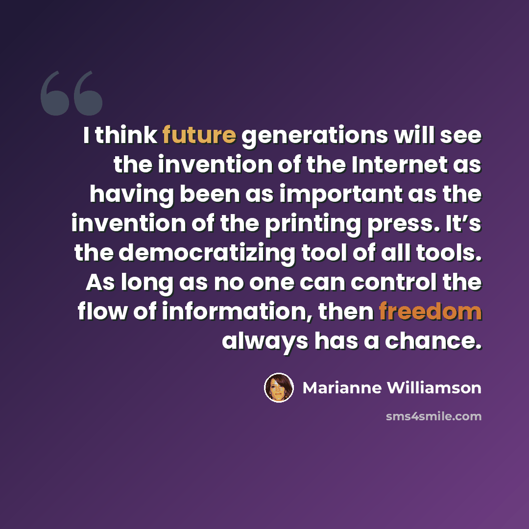 “I think future generations will see the invention of the Internet as having been as important as the invention of the printing press. It’s the democratizing tool of all tools. As long as no one can control the flow of information, then freedom always has a chance.” quote by Marianne Williamson