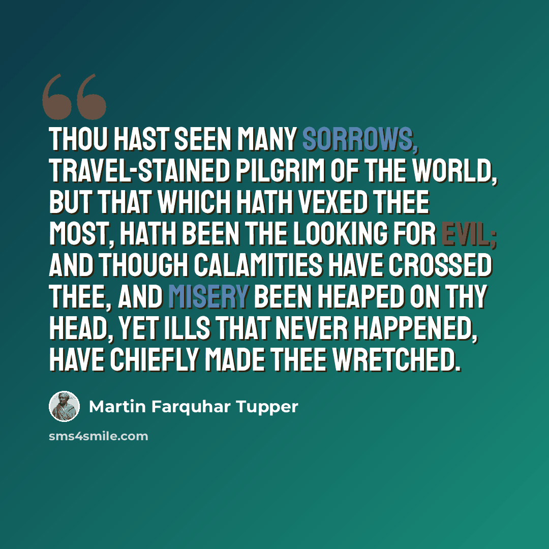 “Thou hast seen many sorrows, travel-stained pilgrim of the world, But that which hath vexed thee most, hath been the looking for evil; And though calamities have crossed thee, and misery been heaped on thy head, Yet ills that never happened, have chiefly made thee wretched.” quote by Martin Farquhar Tupper