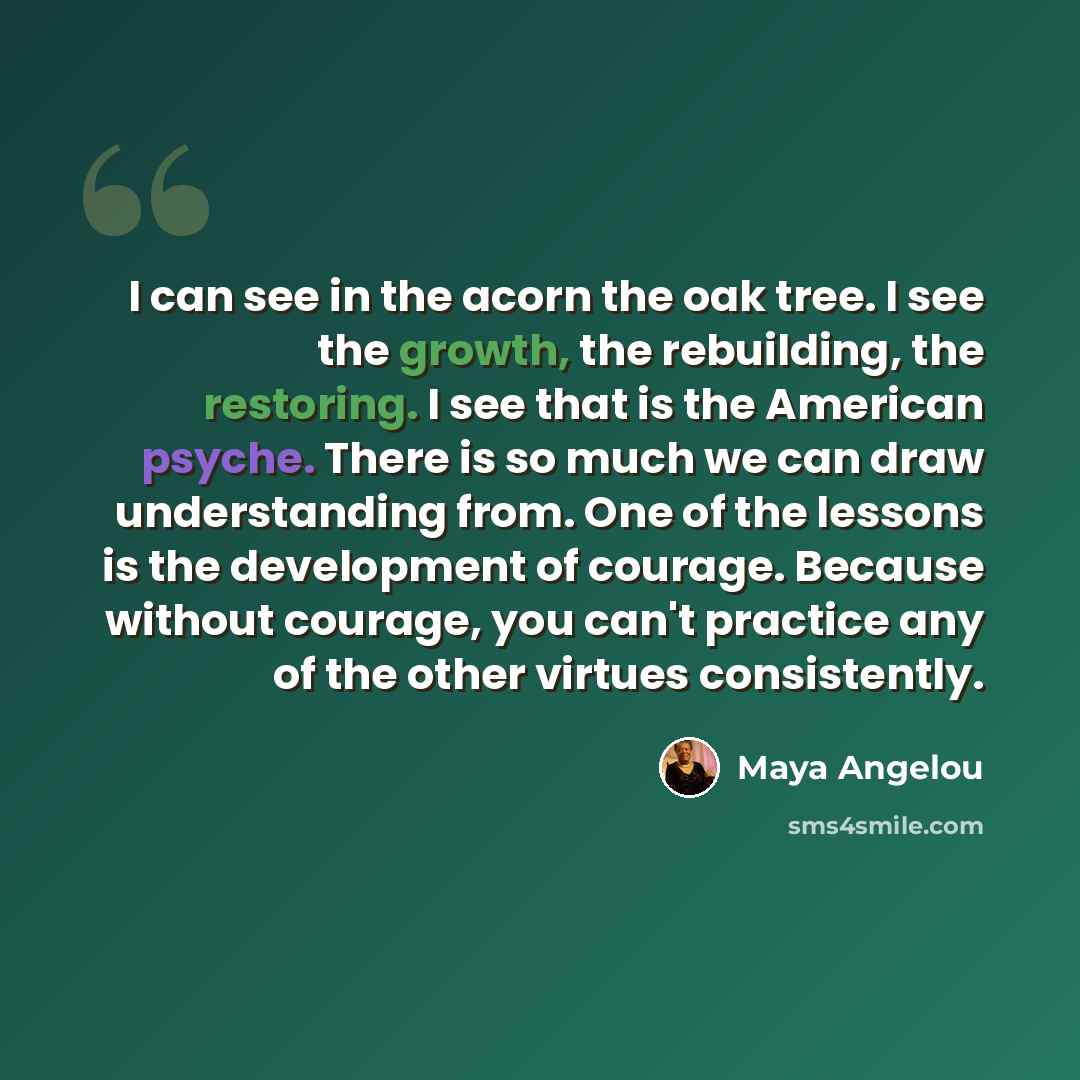 “I can see in the acorn the oak tree. I see the growth, the rebuilding, the restoring. I see that is the American psyche. There is so much we can draw understanding from. One of the lessons is the development of courage. Because without courage, you can't practice any of the other virtues…” quote by Maya Angelou
