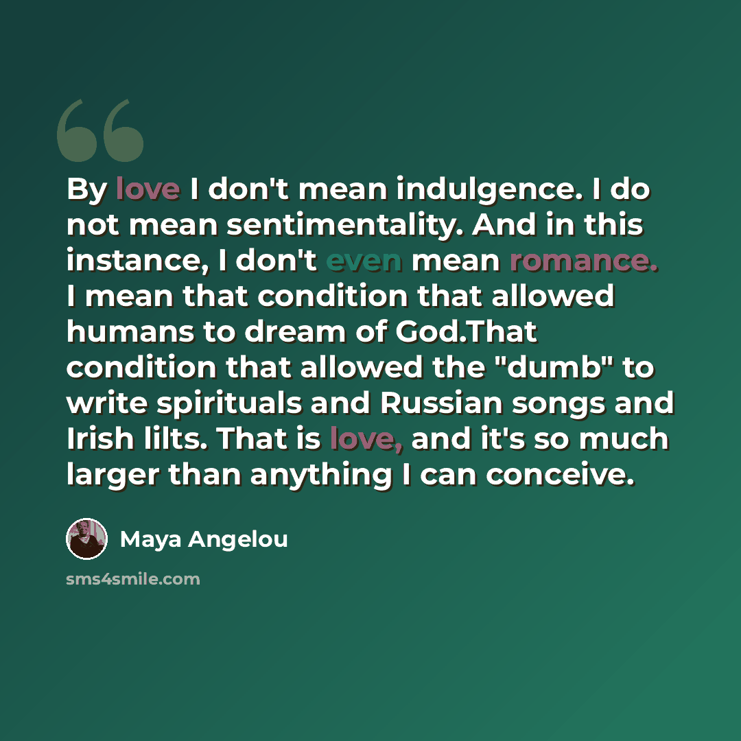 “By love I don't mean indulgence. I do not mean sentimentality. And in this instance, I don't even mean romance. I mean that condition that allowed humans to dream of God.That condition that allowed the "dumb" to write spirituals and Russian songs and Irish lilts. That is love, and it's so much…” quote by Maya Angelou