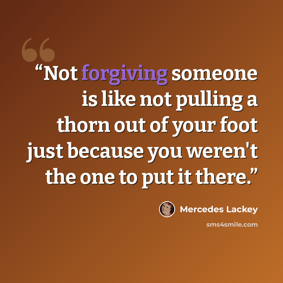 “Not forgiving someone is like not pulling a thorn out of your foot just because you weren't the one to put it there.” quote by Mercedes Lackey