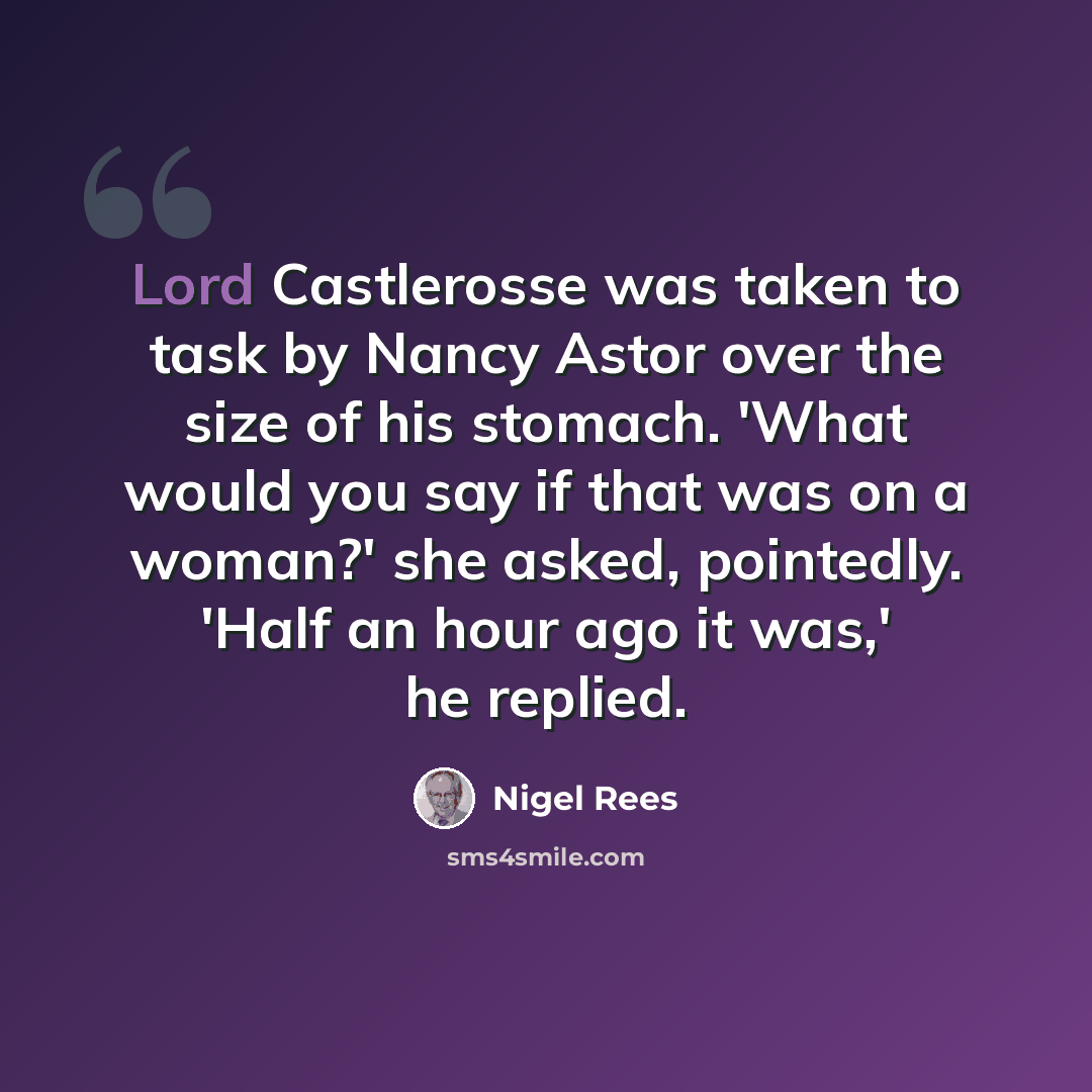 “Lord Castlerosse was taken to task by Nancy Astor over the size of his stomach. 'What would you say if that was on a woman?' she asked, pointedly. 'Half an hour ago it was,' he replied.” quote by Nigel Rees