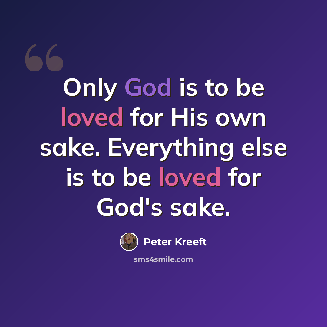 “Only God is to be loved for His own sake. Everything else is to be loved for God's sake.” quote by Peter Kreeft