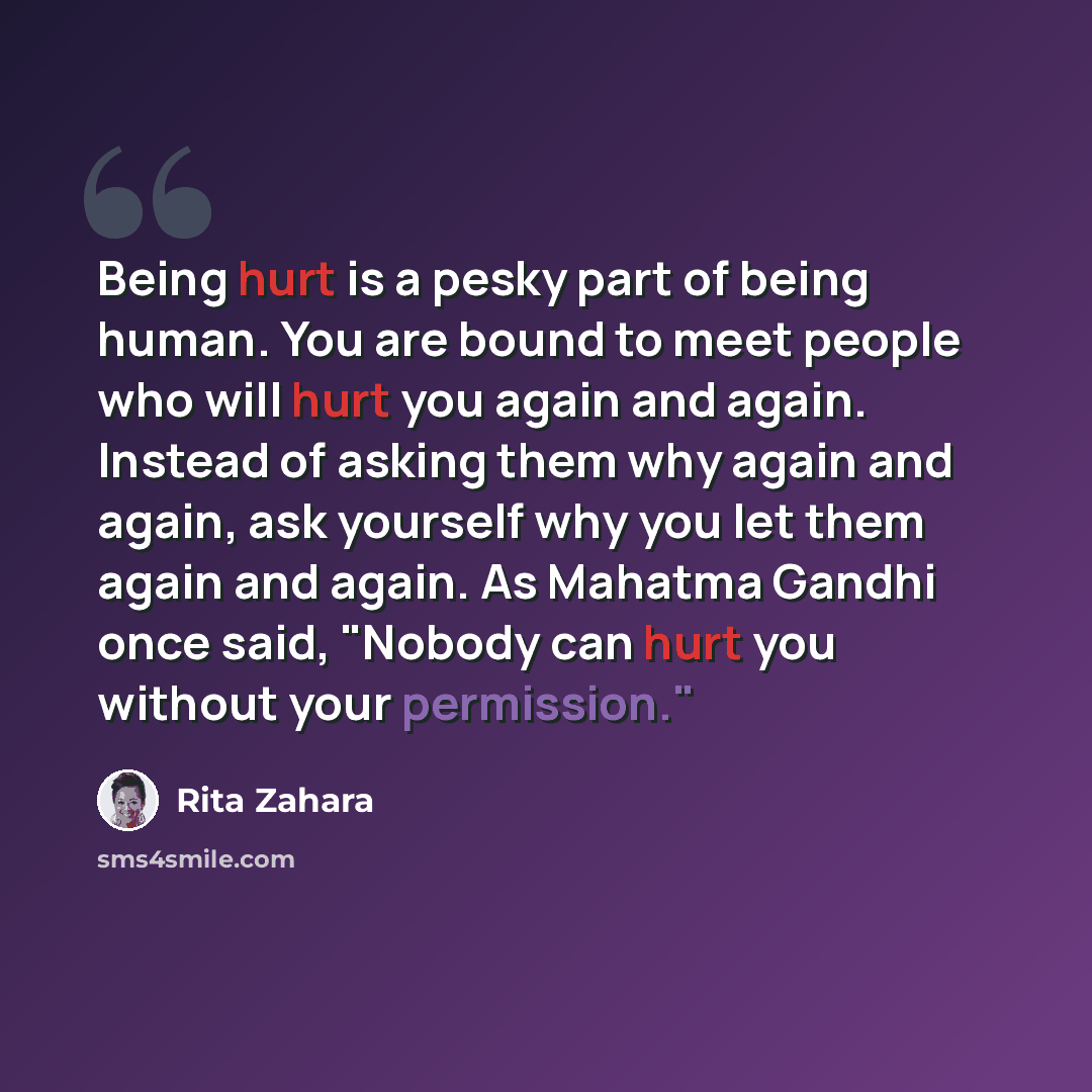 “Being hurt is a pesky part of being human. You are bound to meet people who will hurt you again and again. Instead of asking them why again and again, ask yourself why you let them again and again. As Mahatma Gandhi once said, "Nobody can hurt you without your permission."” quote by Rita Zahara