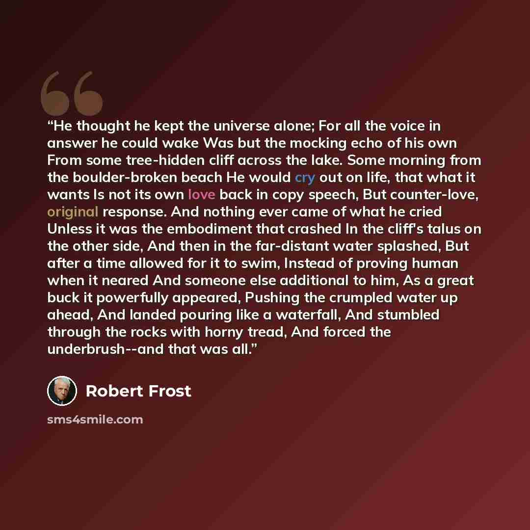 “He thought he kept the universe alone; For all the voice in answer he could wake Was but the mocking echo of his own From some tree-hidden cliff across the lake. Some morning from the boulder-broken beach He would cry out on life, that what it wants Is not its own love back in copy speech, But…” quote by Robert Frost
