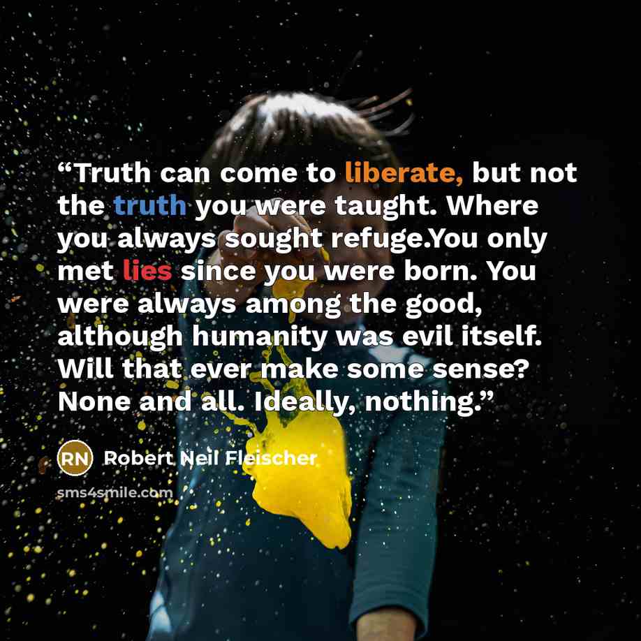 “Truth can come to liberate, but not the truth you were taught. Where you always sought refuge.You only met lies since you were born. You were always among the good, although humanity was evil itself. Will that ever make some sense? None and all. Ideally, nothing.” quote by Robert Neil Fleischer