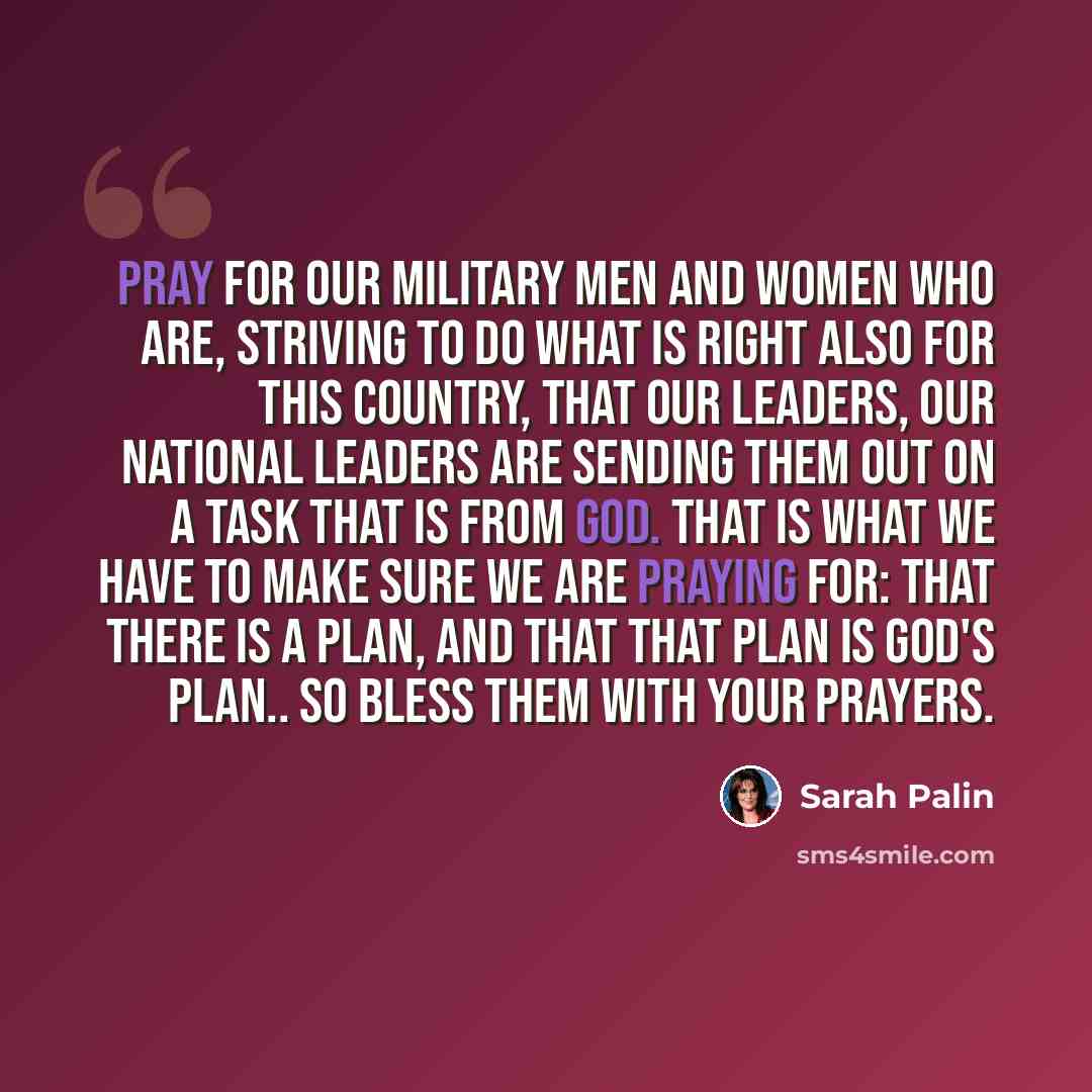 “Pray for our military men and women who are, striving to do what is right also for this country, that our leaders, our national leaders are sending them out on a task that is from God. That is what we have to make sure we are praying for: that there is a plan, and that that plan is God's plan.. So…” quote by Sarah Palin