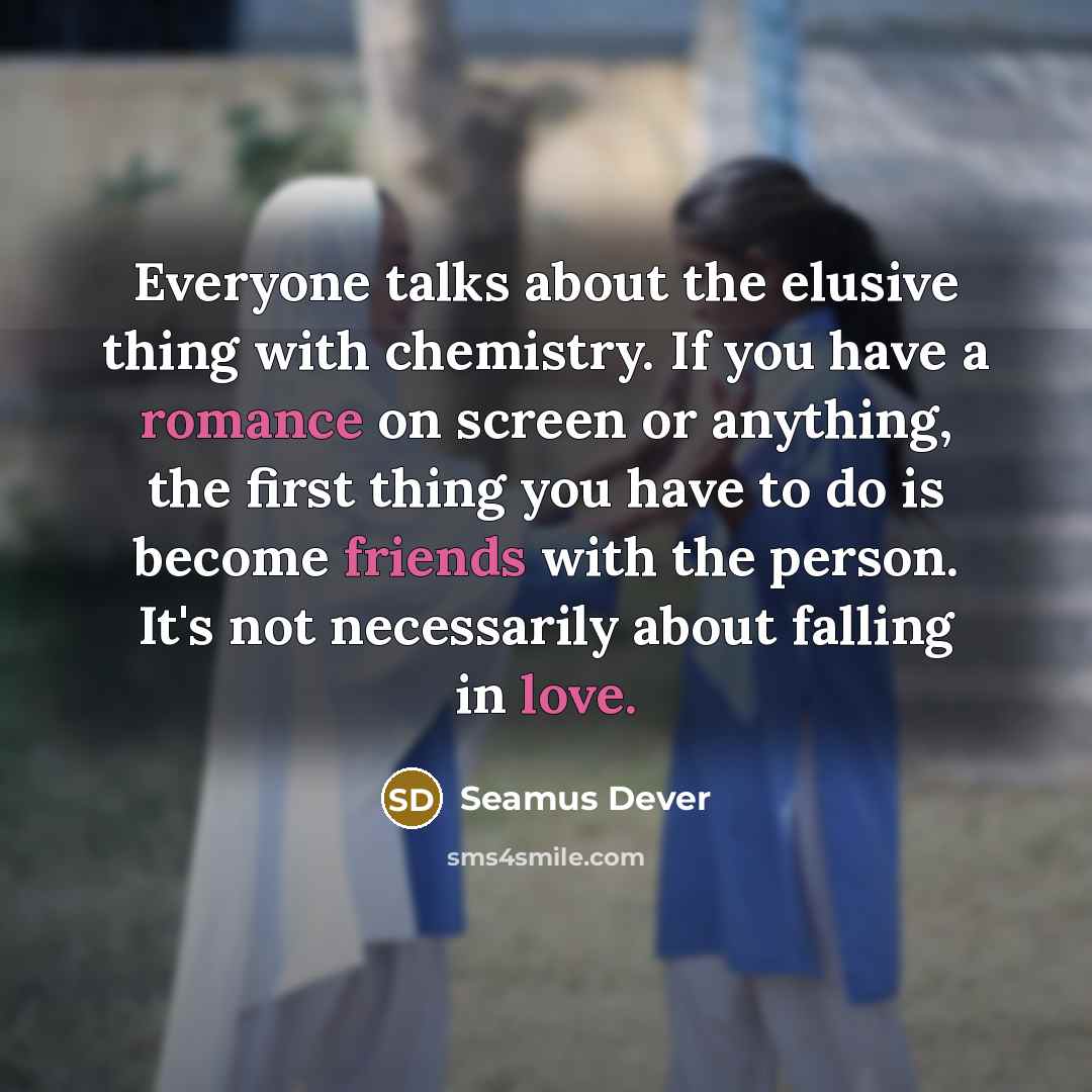 “Everyone talks about the elusive thing with chemistry. If you have a romance on screen or anything, the first thing you have to do is become friends with the person. It's not necessarily about falling in love.” quote by Seamus Dever